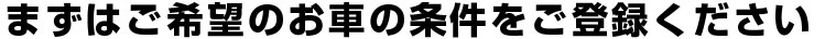 まずはご希望のお車の条件をご登録ください